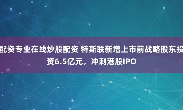 配资专业在线炒股配资 特斯联新增上市前战略股东投资6.5亿元，冲刺港股IPO