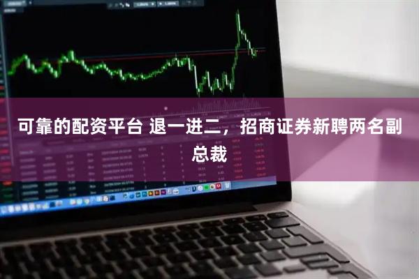 可靠的配资平台 退一进二，招商证券新聘两名副总裁