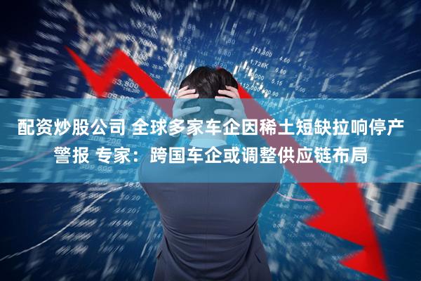 配资炒股公司 全球多家车企因稀土短缺拉响停产警报 专家：跨国车企或调整供应链布局