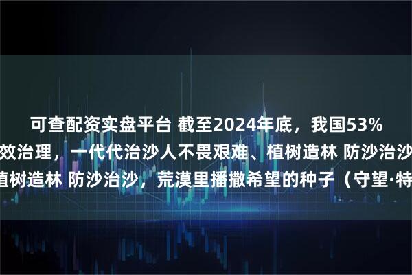 可查配资实盘平台 截至2024年底，我国53%的可治理沙化土地得到有效治理，一代代治沙人不畏艰难、植树造林 防沙治沙，荒漠里播撒希望的种子（守望·特别策划）