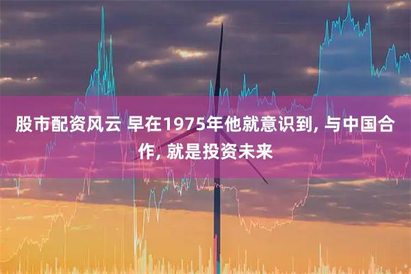 股市配资风云 早在1975年他就意识到, 与中国合作, 就是投资未来