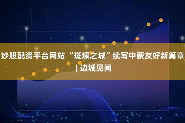 炒股配资平台网站 “斑斓之城”续写中蒙友好新篇章 | 边城见闻