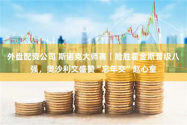 外盘配资公司 斯诺克大师赛｜险胜霍金斯晋级八强，奥沙利文盛赞“忘年交”赵心童