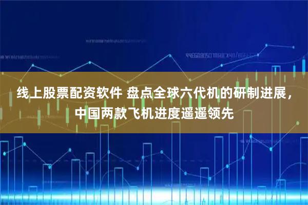 线上股票配资软件 盘点全球六代机的研制进展，中国两款飞机进度遥遥领先