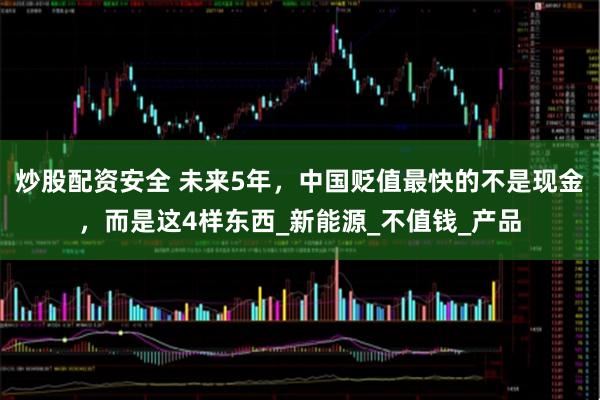 炒股配资安全 未来5年，中国贬值最快的不是现金，而是这4样东西_新能源_不值钱_产品