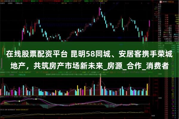 在线股票配资平台 昆明58同城、安居客携手荣城地产，共筑房产市场新未来_房源_合作_消费者