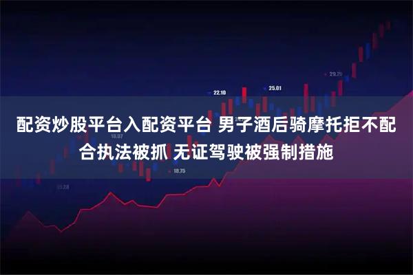 配资炒股平台入配资平台 男子酒后骑摩托拒不配合执法被抓 无证驾驶被强制措施