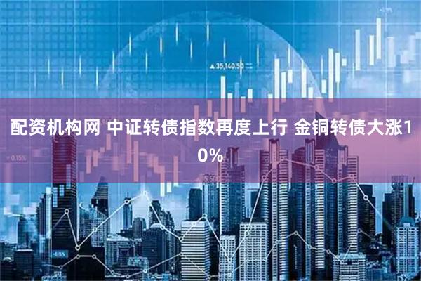 配资机构网 中证转债指数再度上行 金铜转债大涨10%