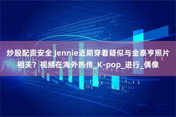 炒股配资安全 Jennie近期穿着疑似与金泰亨照片相关？视频在海外热传_K-pop_进行_偶像