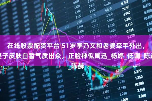 在线股票配资平台 51岁李乃文和老婆牵手外出，妻子皮肤白皙气质出众，正脸神似周迅_杨婷_低调_陈赫