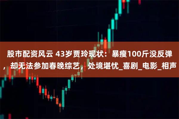 股市配资风云 43岁贾玲现状：暴瘦100斤没反弹，却无法参加春晚综艺，处境堪忧_喜剧_电影_相声