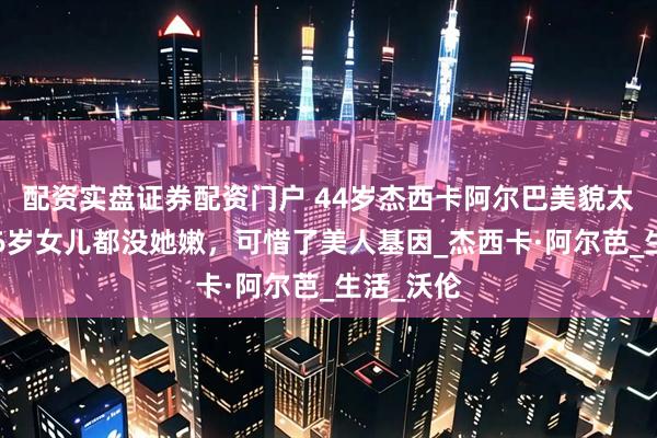 配资实盘证券配资门户 44岁杰西卡阿尔巴美貌太顶了！16岁女儿都没她嫩，可惜了美人基因_杰西卡·阿尔芭_生活_沃伦