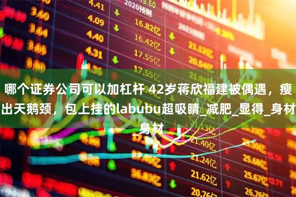 哪个证券公司可以加杠杆 42岁蒋欣福建被偶遇，瘦出天鹅颈，包上挂的labubu超吸睛_减肥_显得_身材