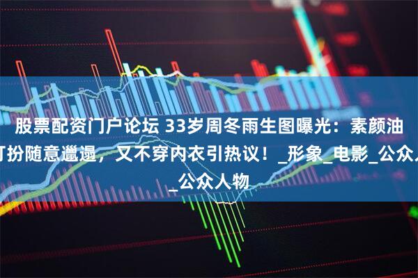 股票配资门户论坛 33岁周冬雨生图曝光：素颜油头打扮随意邋遢，又不穿内衣引热议！_形象_电影_公众人物