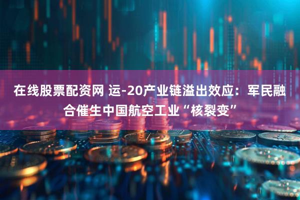 在线股票配资网 运-20产业链溢出效应：军民融合催生中国航空工业“核裂变”
