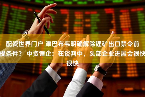 配资世界门户 津巴布韦明确解除锂矿出口禁令前提条件？ 中资锂企：在谈判中，头部企业进展会很快