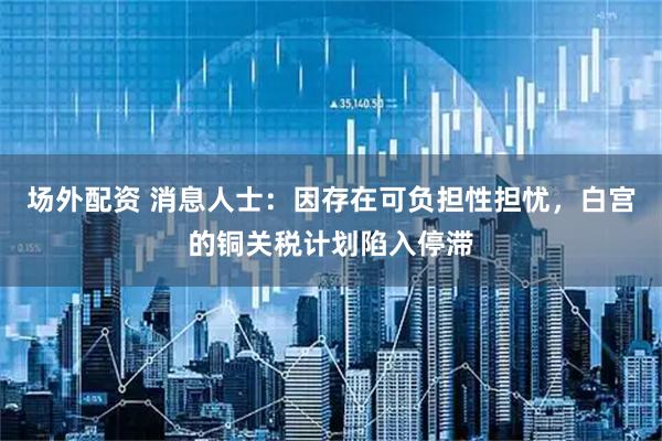 场外配资 消息人士：因存在可负担性担忧，白宫的铜关税计划陷入停滞